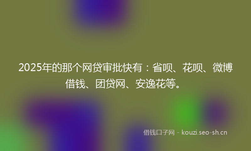2025年的那个网贷审批快有：省呗、花呗、微博借钱、团贷网、安逸花等。