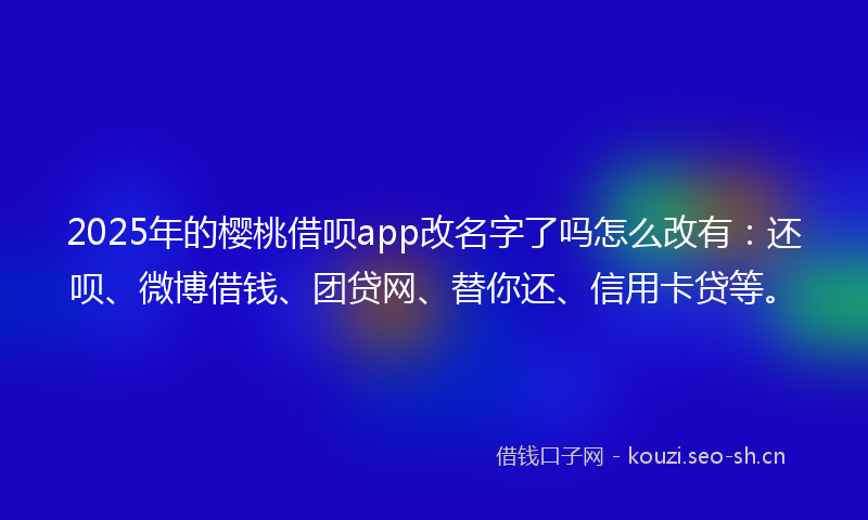 2025年的樱桃借呗app改名字了吗怎么改有：还呗、微博借钱、团贷网、替你还、信用卡贷等。