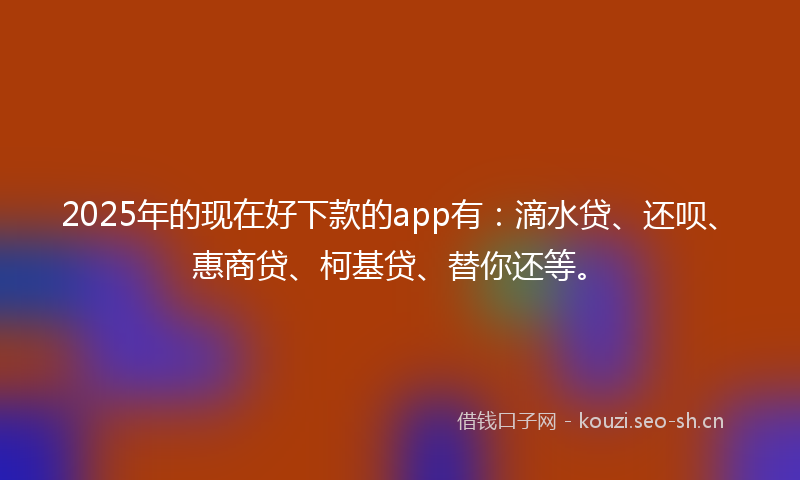2025年的现在好下款的app有：滴水贷、还呗、惠商贷、柯基贷、替你还等。