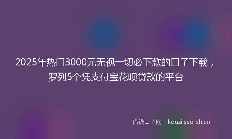2025年热门3000元无视一切必下款的口子下载，罗列5个凭支付宝花呗贷款的平台