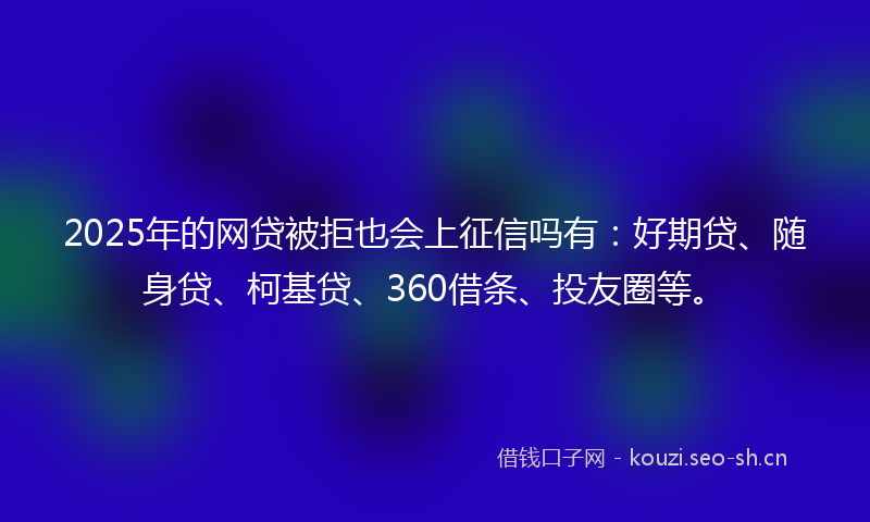 2025年的网贷被拒也会上征信吗有：好期贷、随身贷、柯基贷、360借条、投友圈等。
