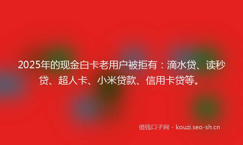 2025年的现金白卡老用户被拒有：滴水贷、读秒贷、超人卡、小米贷款、信用卡贷等。