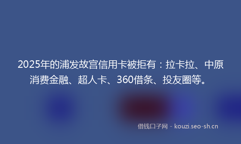 2025年的浦发故宫信用卡被拒有：拉卡拉、中原消费金融、超人卡、360借条、投友圈等。