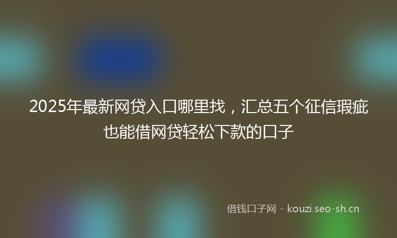 2025年最新网贷入口哪里找，汇总五个征信瑕疵也能借网贷轻松下款的口子