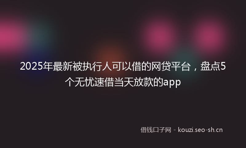2025年最新被执行人可以借的网贷平台，盘点5个无忧速借当天放款的app