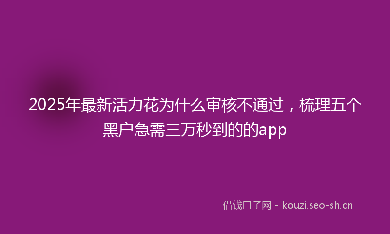 2025年最新活力花为什么审核不通过，梳理五个黑户急需三万秒到的的app