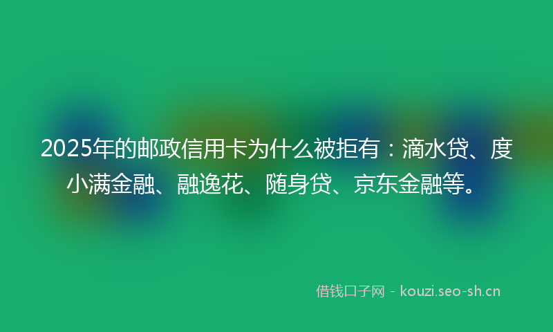 2025年的邮政信用卡为什么被拒有：滴水贷、度小满金融、融逸花、随身贷、京东金融等。