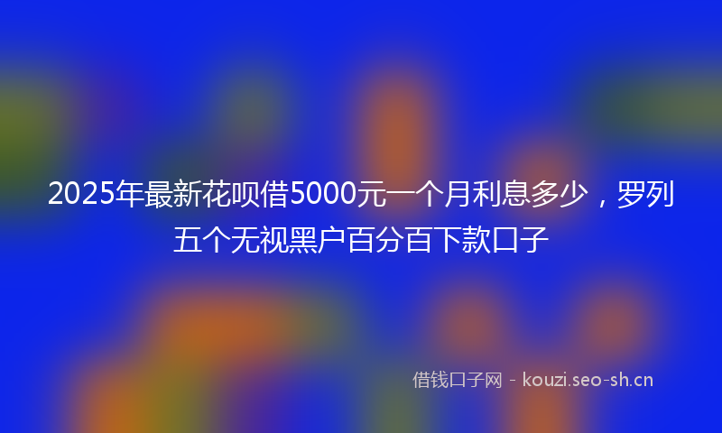 2025年最新花呗借5000元一个月利息多少，罗列五个无视黑户百分百下款口子