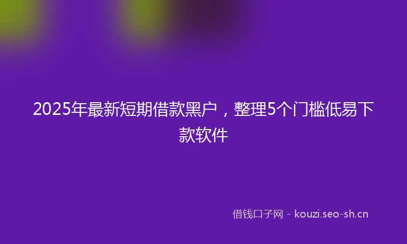 2025年最新短期借款黑户，整理5个门槛低易下款软件