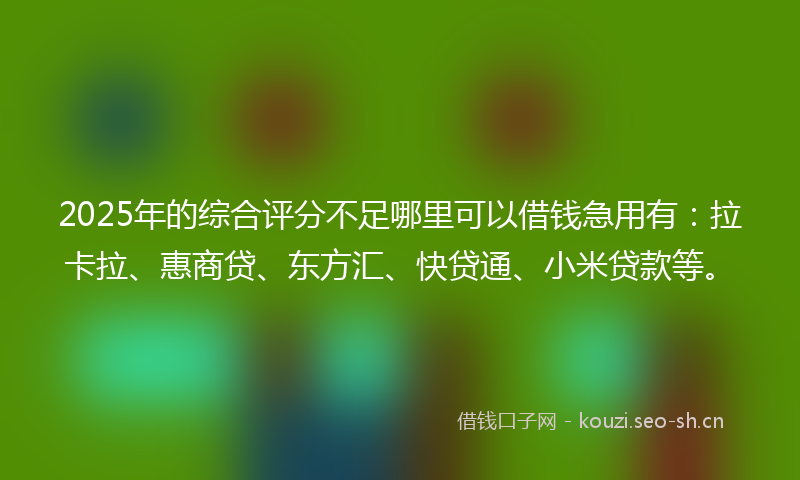 2025年的综合评分不足哪里可以借钱急用有：拉卡拉、惠商贷、东方汇、快贷通、小米贷款等。