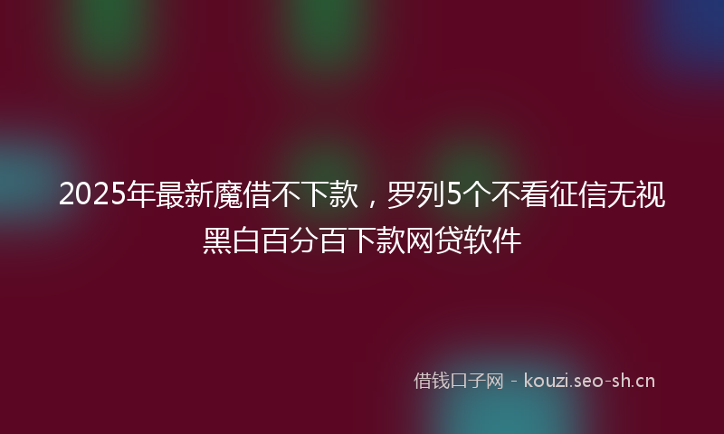 2025年最新魔借不下款，罗列5个不看征信无视黑白百分百下款网贷软件