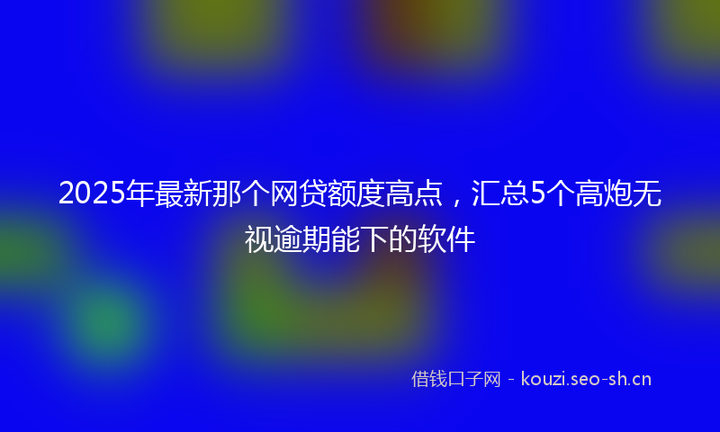 2025年最新那个网贷额度高点，汇总5个高炮无视逾期能下的软件
