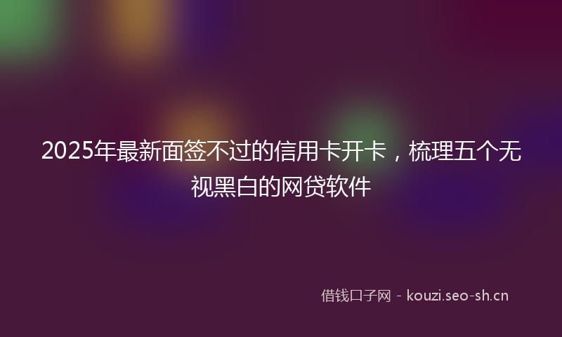 2025年最新面签不过的信用卡开卡，梳理五个无视黑白的网贷软件