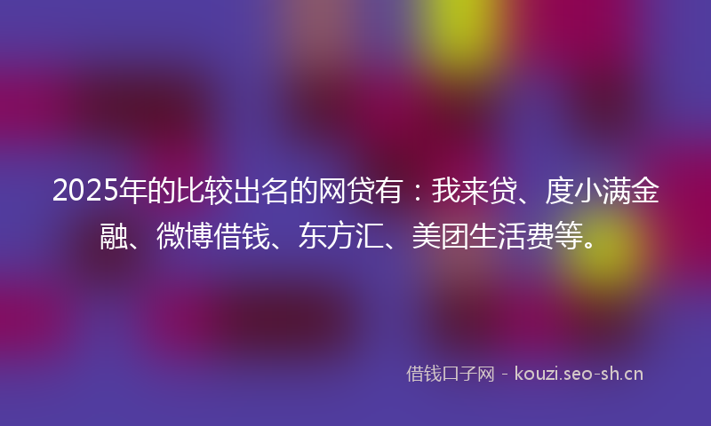 2025年的比较出名的网贷有：我来贷、度小满金融、微博借钱、东方汇、美团生活费等。