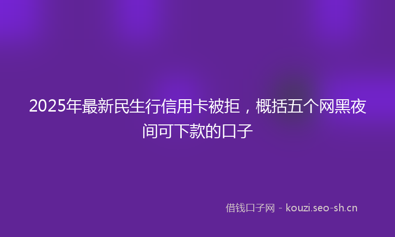2025年最新民生行信用卡被拒，概括五个网黑夜间可下款的口子