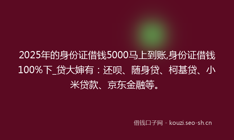 2025年的身份证借钱5000马上到账,身份证借钱100%下_贷大婶有：还呗、随身贷、柯基贷、小米贷款、京东金融等。