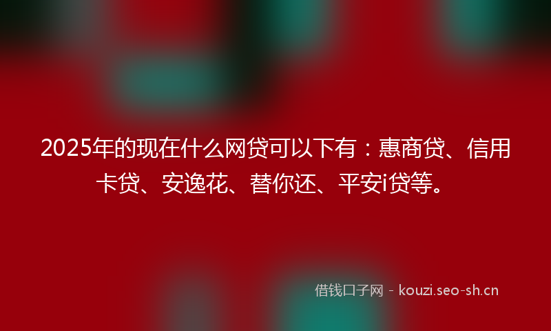 2025年的现在什么网贷可以下有：惠商贷、信用卡贷、安逸花、替你还、平安i贷等。