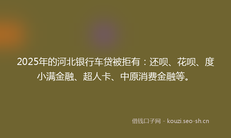 2025年的河北银行车贷被拒有：还呗、花呗、度小满金融、超人卡、中原消费金融等。
