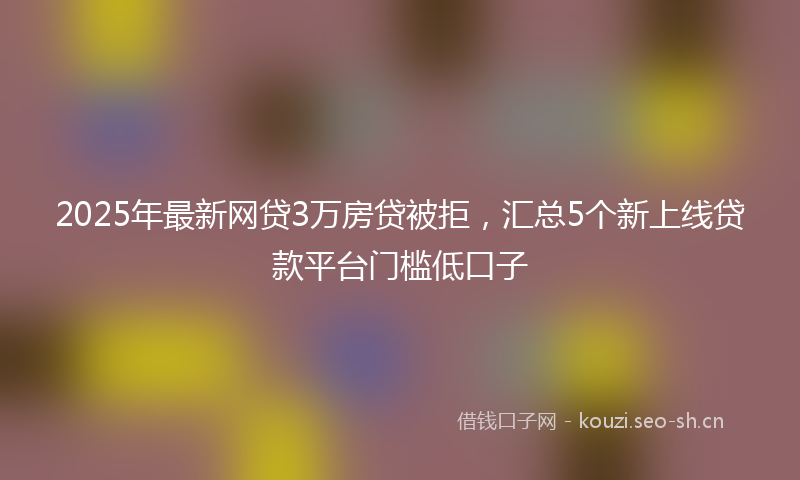 2025年最新网贷3万房贷被拒，汇总5个新上线贷款平台门槛低口子