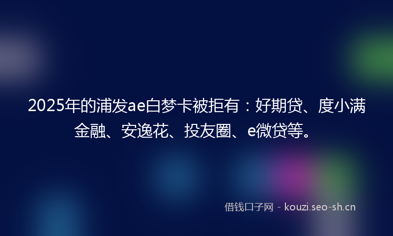 2025年的浦发ae白梦卡被拒有：好期贷、度小满金融、安逸花、投友圈、e微贷等。