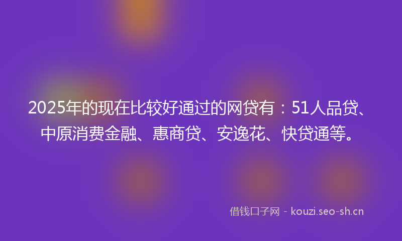 2025年的现在比较好通过的网贷有：51人品贷、中原消费金融、惠商贷、安逸花、快贷通等。