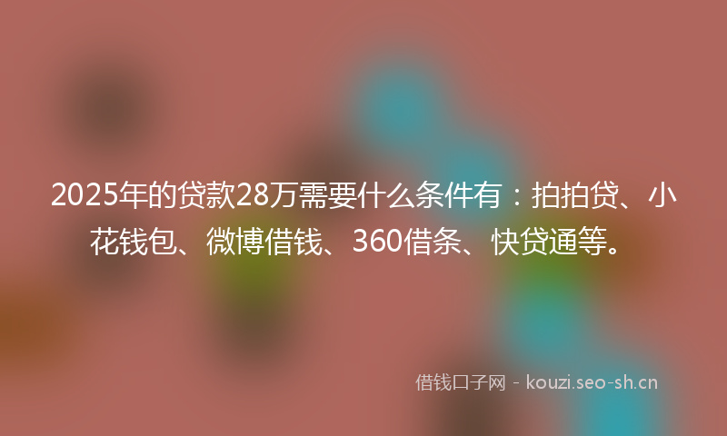 2025年的贷款28万需要什么条件有：拍拍贷、小花钱包、微博借钱、360借条、快贷通等。