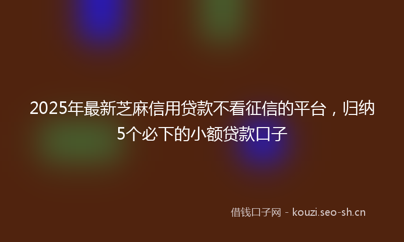 2025年最新芝麻信用贷款不看征信的平台，归纳5个必下的小额贷款口子