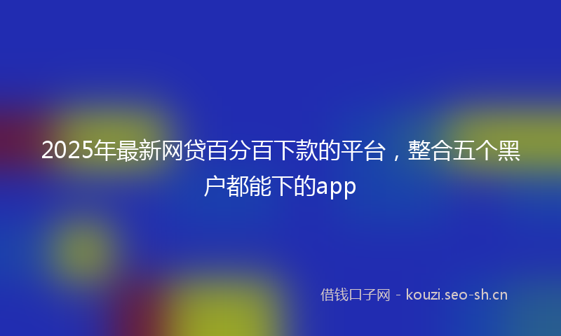2025年最新网贷百分百下款的平台，整合五个黑户都能下的app
