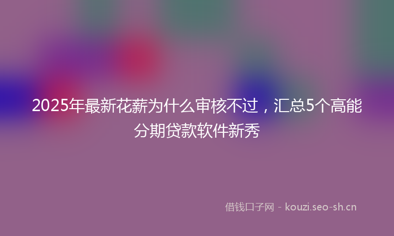 2025年最新花薪为什么审核不过，汇总5个高能分期贷款软件新秀