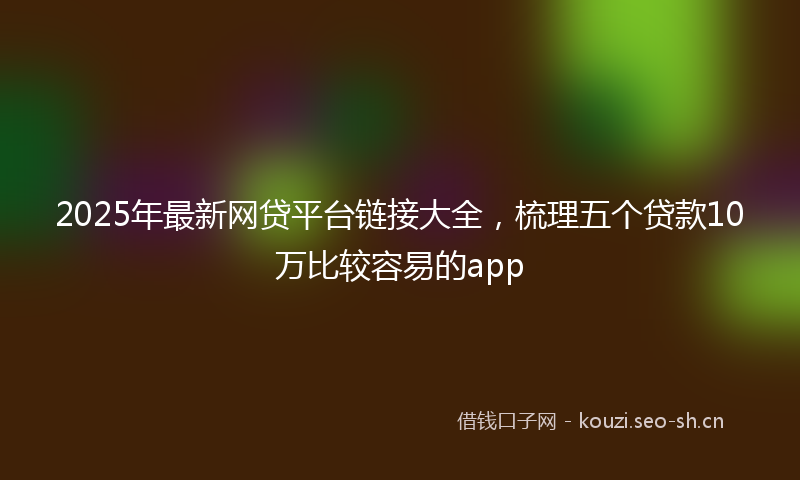 2025年最新网贷平台链接大全，梳理五个贷款10万比较容易的app