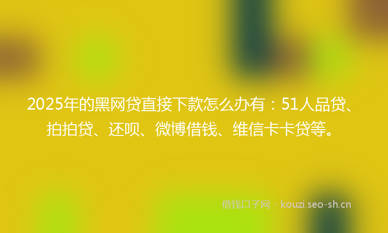 2025年的黑网贷直接下款怎么办有：51人品贷、拍拍贷、还呗、微博借钱、维信卡卡贷等。