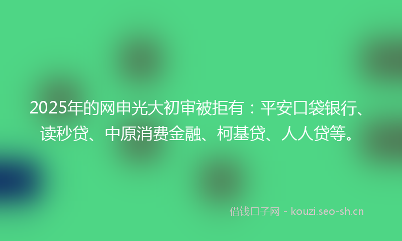 2025年的网申光大初审被拒有：平安口袋银行、读秒贷、中原消费金融、柯基贷、人人贷等。