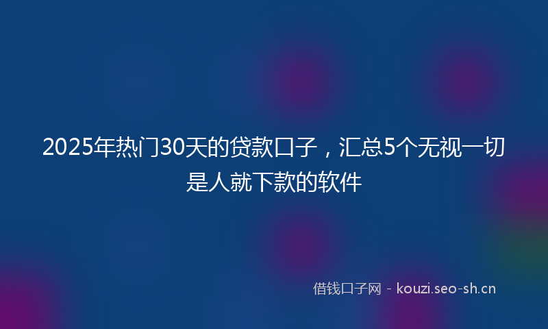 2025年热门30天的贷款口子，汇总5个无视一切是人就下款的软件