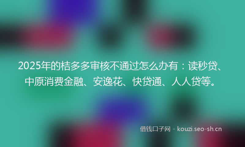 2025年的桔多多审核不通过怎么办有：读秒贷、中原消费金融、安逸花、快贷通、人人贷等。