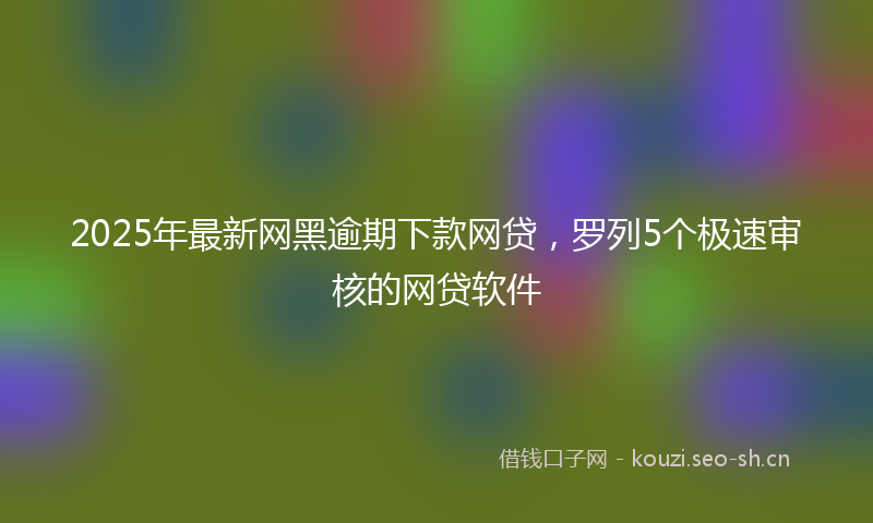 2025年最新网黑逾期下款网贷，罗列5个极速审核的网贷软件
