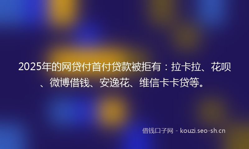2025年的网贷付首付贷款被拒有：拉卡拉、花呗、微博借钱、安逸花、维信卡卡贷等。