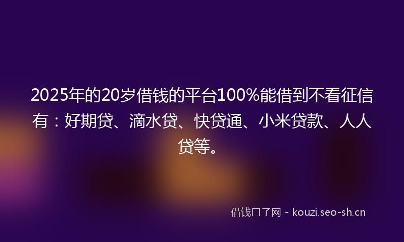 2025年的20岁借钱的平台100%能借到不看征信有：好期贷、滴水贷、快贷通、小米贷款、人人贷等。