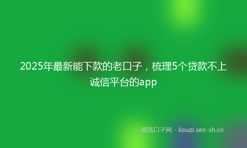 2025年最新能下款的老口子，梳理5个贷款不上诚信平台的app