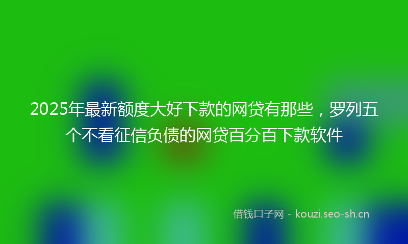 2025年最新额度大好下款的网贷有那些，罗列五个不看征信负债的网贷百分百下款软件