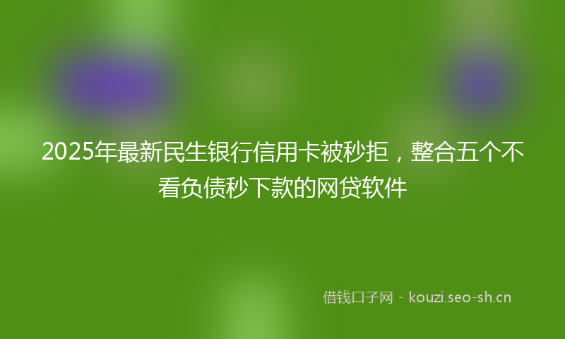 2025年最新民生银行信用卡被秒拒，整合五个不看负债秒下款的网贷软件