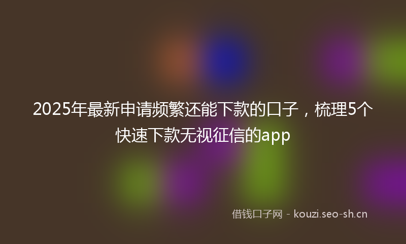2025年最新申请频繁还能下款的口子，梳理5个快速下款无视征信的app