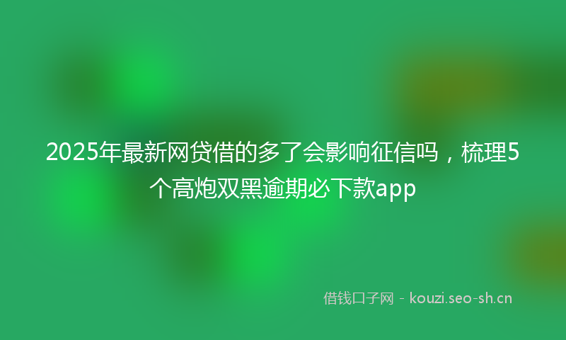 2025年最新网贷借的多了会影响征信吗，梳理5个高炮双黑逾期必下款app