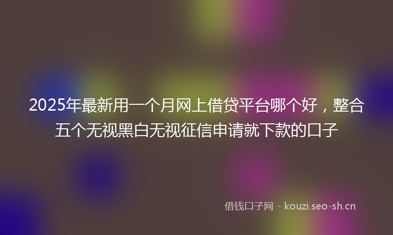 2025年最新用一个月网上借贷平台哪个好，整合五个无视黑白无视征信申请就下款的口子