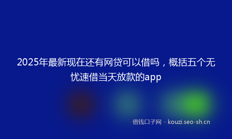 2025年最新现在还有网贷可以借吗，概括五个无忧速借当天放款的app