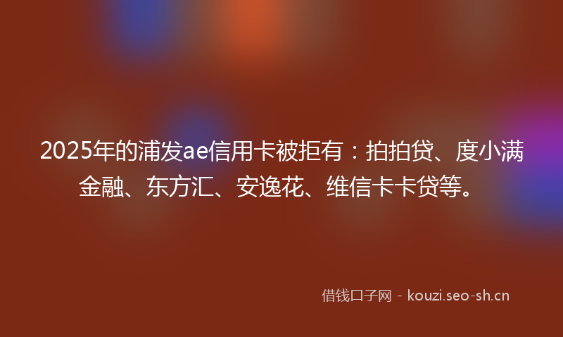 2025年的浦发ae信用卡被拒有：拍拍贷、度小满金融、东方汇、安逸花、维信卡卡贷等。