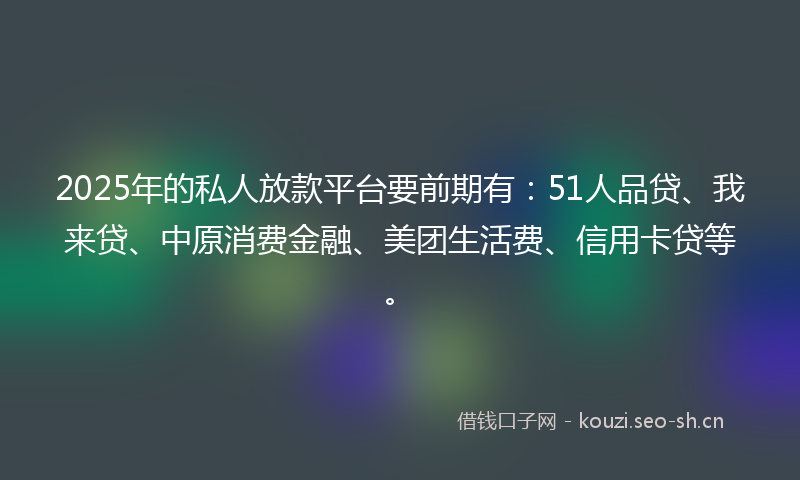 2025年的私人放款平台要前期有：51人品贷、我来贷、中原消费金融、美团生活费、信用卡贷等。