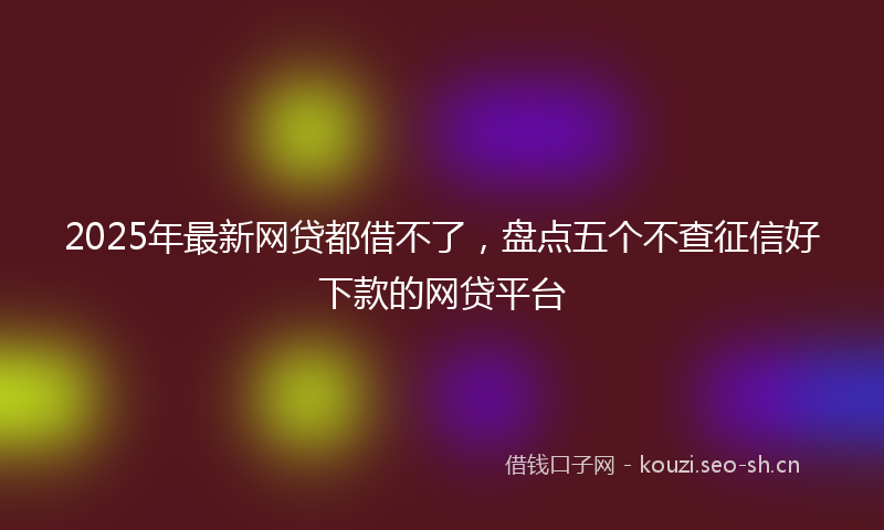 2025年最新网贷都借不了，盘点五个不查征信好下款的网贷平台