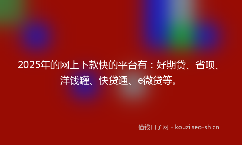 2025年的网上下款快的平台有：好期贷、省呗、洋钱罐、快贷通、e微贷等。