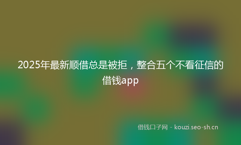 2025年最新顺借总是被拒，整合五个不看征信的借钱app