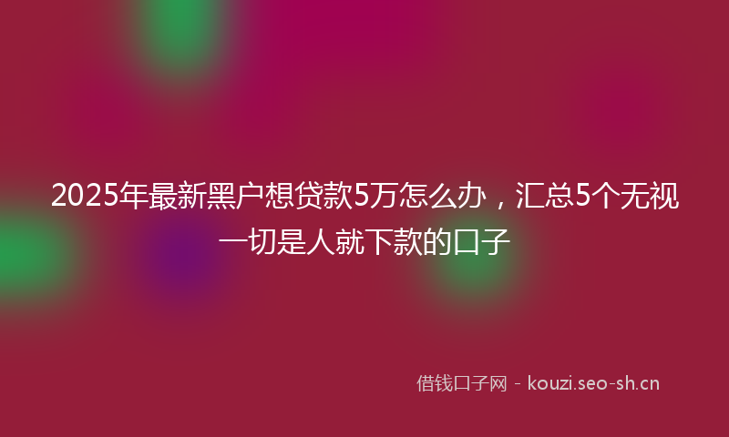 2025年最新黑户想贷款5万怎么办，汇总5个无视一切是人就下款的口子
